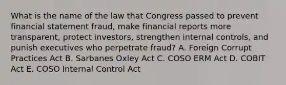 What is the name of the law that Congress passed to prevent financial statement fraud, make financial reports more transparent, protect investors, strengthen internal controls, and punish executives who perpetrate fraud? A. Foreign Corrupt Practices Act B. Sarbanes Oxley Act C. COSO ERM Act D. COBIT Act E. COSO Internal Control Act