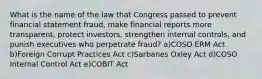 What is the name of the law that Congress passed to prevent financial statement fraud, make financial reports more transparent, protect investors, strengthen internal controls, and punish executives who perpetrate fraud? a)COSO ERM Act b)Foreign Corrupt Practices Act c)Sarbanes Oxley Act d)COSO Internal Control Act e)COBIT Act