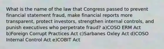 What is the name of the law that Congress passed to prevent financial statement fraud, make financial reports more transparent, protect investors, strengthen internal controls, and punish executives who perpetrate fraud? a)COSO ERM Act b)Foreign Corrupt Practices Act c)Sarbanes Oxley Act d)COSO Internal Control Act e)COBIT Act