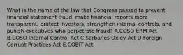 What is the name of the law that Congress passed to prevent financial statement fraud, make financial reports more transparent, protect investors, strengthen internal controls, and punish executives who perpetrate fraud? A.COSO ERM Act B.COSO Internal Control Act C.Sarbanes Oxley Act D.Foreign Corrupt Practices Act E.COBIT Act