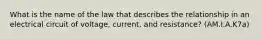 What is the name of the law that describes the relationship in an electrical circuit of voltage, current, and resistance? (AM.I.A.K7a)
