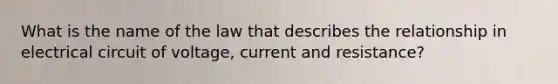 What is the name of the law that describes the relationship in electrical circuit of voltage, current and resistance?