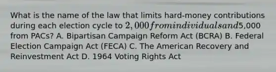 What is the name of the law that limits hard-money contributions during each election cycle to 2,000 from individuals and5,000 from PACs? A. Bipartisan Campaign Reform Act (BCRA) B. Federal Election Campaign Act (FECA) C. The American Recovery and Reinvestment Act D. 1964 Voting Rights Act