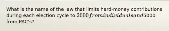 What is the name of the law that limits hard-money contributions during each election cycle to 2000 from individuals and5000 from PAC's?