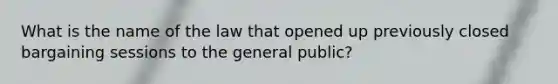 What is the name of the law that opened up previously closed bargaining sessions to the general public?