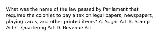 What was the name of the law passed by Parliament that required the colonies to pay a tax on legal papers, newspapers, playing cards, and other printed items? A. Sugar Act B. Stamp Act C. Quartering Act D. Revenue Act