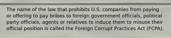 The name of the law that prohibits U.S. companies from paying or offering to pay bribes to foreign government officials, political party officials, agents or relatives to induce them to misuse their official position is called the Foreign Corrupt Practices Act (FCPA).