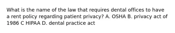 What is the name of the law that requires dental offices to have a rent policy regarding patient privacy? A. OSHA B. privacy act of 1986 C HIPAA D. dental practice act