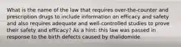 What is the name of the law that requires over-the-counter and prescription drugs to include information on efficacy and safety and also requires adequate and well-controlled studies to prove their safety and efficacy? As a hint: this law was passed in response to the birth defects caused by thalidomide.