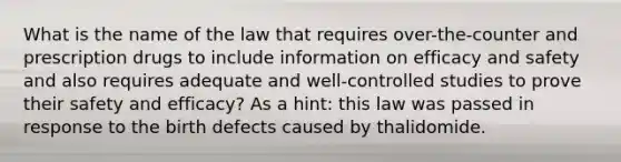 What is the name of the law that requires over-the-counter and prescription drugs to include information on efficacy and safety and also requires adequate and well-controlled studies to prove their safety and efficacy? As a hint: this law was passed in response to the birth defects caused by thalidomide.