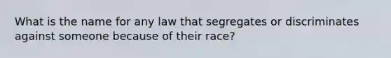 What is the name for any law that segregates or discriminates against someone because of their race?