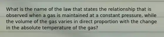 What is the name of the law that states the relationship that is observed when a gas is maintained at a constant pressure, while the volume of the gas varies in direct proportion with the change in the absolute temperature of the gas?