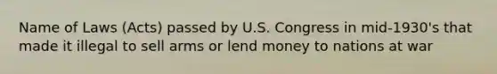 Name of Laws (Acts) passed by U.S. Congress in mid-1930's that made it illegal to sell arms or lend money to nations at war