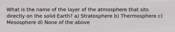 What is the name of the layer of the atmosphere that sits directly on the solid Earth? a) Stratosphere b) Thermosphere c) Mesosphere d) None of the above