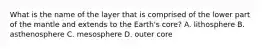 What is the name of the layer that is comprised of the lower part of the mantle and extends to the Earth's core? A. lithosphere B. asthenosphere C. mesosphere D. outer core