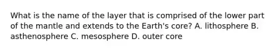 What is the name of the layer that is comprised of the lower part of the mantle and extends to the Earth's core? A. lithosphere B. asthenosphere C. mesosphere D. outer core