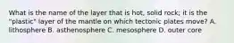 What is the name of the layer that is hot, solid rock; it is the "plastic" layer of the mantle on which tectonic plates move? A. lithosphere B. asthenosphere C. mesosphere D. outer core