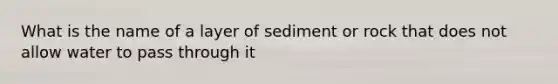 What is the name of a layer of sediment or rock that does not allow water to pass through it