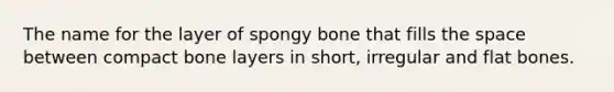 The name for the layer of spongy bone that fills the space between compact bone layers in short, irregular and flat bones.