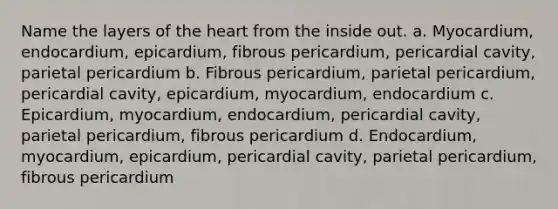 Name the layers of the heart from the inside out. a. Myocardium, endocardium, epicardium, fibrous pericardium, pericardial cavity, parietal pericardium b. Fibrous pericardium, parietal pericardium, pericardial cavity, epicardium, myocardium, endocardium c. Epicardium, myocardium, endocardium, pericardial cavity, parietal pericardium, fibrous pericardium d. Endocardium, myocardium, epicardium, pericardial cavity, parietal pericardium, fibrous pericardium