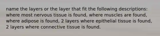 name the layers or the layer that fit the following descriptions: where most nervous tissue is found, where muscles are found, where adipose is found, 2 layers where epithelial tissue is found, 2 layers where connective tissue is found.