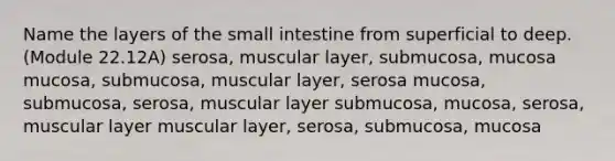 Name the layers of <a href='https://www.questionai.com/knowledge/kt623fh5xn-the-small-intestine' class='anchor-knowledge'>the small intestine</a> from superficial to deep. (Module 22.12A) serosa, muscular layer, submucosa, mucosa mucosa, submucosa, muscular layer, serosa mucosa, submucosa, serosa, muscular layer submucosa, mucosa, serosa, muscular layer muscular layer, serosa, submucosa, mucosa