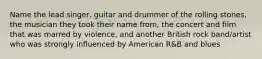 Name the lead singer, guitar and drummer of the rolling stones, the musician they took their name from, the concert and film that was marred by violence, and another British rock band/artist who was strongly influenced by American R&B and blues