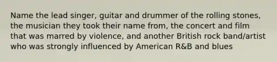 Name the lead singer, guitar and drummer of the rolling stones, the musician they took their name from, the concert and film that was marred by violence, and another British rock band/artist who was strongly influenced by American R&B and blues