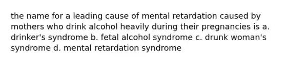 the name for a leading cause of mental retardation caused by mothers who drink alcohol heavily during their pregnancies is a. drinker's syndrome b. fetal alcohol syndrome c. drunk woman's syndrome d. mental retardation syndrome