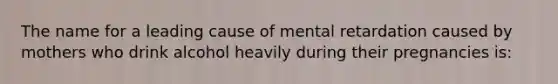 The name for a leading cause of mental retardation caused by mothers who drink alcohol heavily during their pregnancies is: