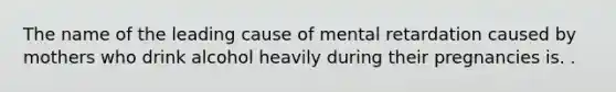 The name of the leading cause of mental retardation caused by mothers who drink alcohol heavily during their pregnancies is. .