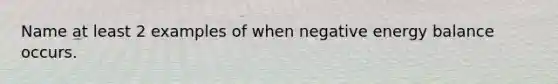 Name at least 2 examples of when negative energy balance occurs.