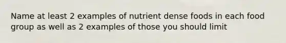 Name at least 2 examples of nutrient dense foods in each food group as well as 2 examples of those you should limit