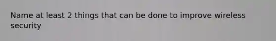 Name at least 2 things that can be done to improve wireless security