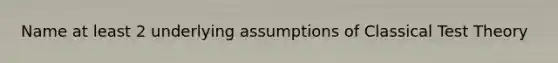 Name at least 2 underlying assumptions of Classical Test Theory