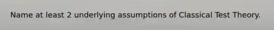 Name at least 2 underlying assumptions of Classical Test Theory.