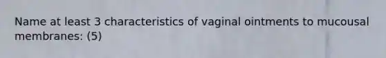 Name at least 3 characteristics of vaginal ointments to mucousal membranes: (5)