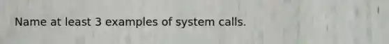 Name at least 3 examples of system calls.