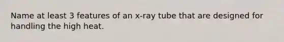 Name at least 3 features of an x-ray tube that are designed for handling the high heat.