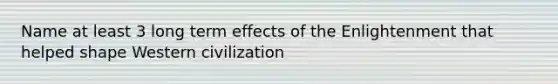 Name at least 3 long term effects of the Enlightenment that helped shape Western civilization