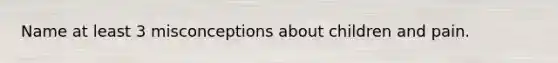 Name at least 3 misconceptions about children and pain.