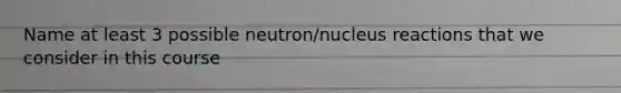 Name at least 3 possible neutron/nucleus reactions that we consider in this course