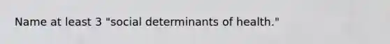 Name at least 3 "social determinants of health."