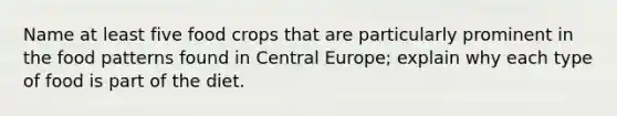 Name at least five food crops that are particularly prominent in the food patterns found in Central Europe; explain why each type of food is part of the diet.