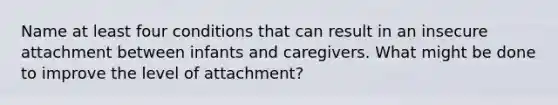 Name at least four conditions that can result in an insecure attachment between infants and caregivers. What might be done to improve the level of attachment?