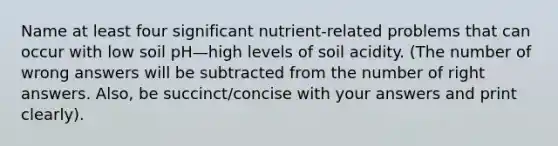 Name at least four significant nutrient-related problems that can occur with low soil pH—high levels of soil acidity. (The number of wrong answers will be subtracted from the number of right answers. Also, be succinct/concise with your answers and print clearly).