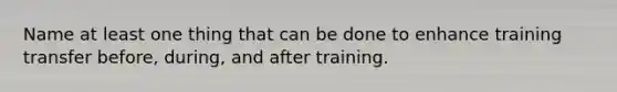 Name at least one thing that can be done to enhance training transfer before, during, and after training.