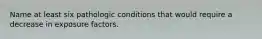 Name at least six pathologic conditions that would require a decrease in exposure factors.