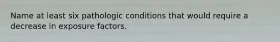 Name at least six pathologic conditions that would require a decrease in exposure factors.