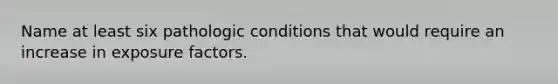 Name at least six pathologic conditions that would require an increase in exposure factors.